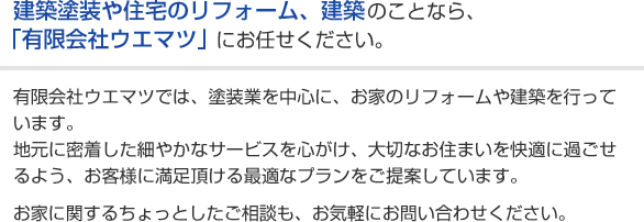 建築塗装や住宅のリフォーム、建築のことなら、「有限会社ウエマツ」にお任せください。有限会社ウエマツでは、塗装業を中心に、お家のリフォームや建築を行っています。地元に密着した細やかなサービスを心がけ、大切なお住まいを快適に過ごせるよう、お客様に満足頂ける最適なプランをご提案しています。お家に関するちょっとしたご相談も、お気軽にお問い合わせください。